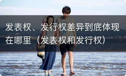 发表权、发行权差异到底体现在哪里（发表权和发行权）