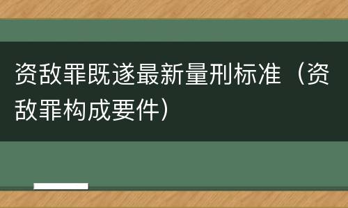 资敌罪既遂最新量刑标准（资敌罪构成要件）
