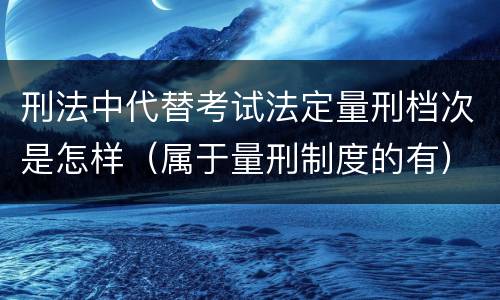 刑法中代替考试法定量刑档次是怎样（属于量刑制度的有）