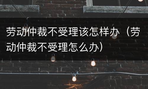 劳动仲裁不受理该怎样办（劳动仲裁不受理怎么办）