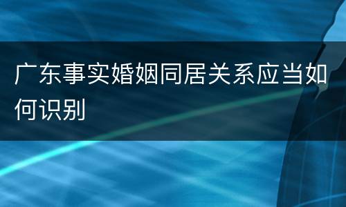 广东事实婚姻同居关系应当如何识别