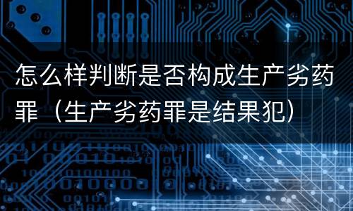 怎么样判断是否构成生产劣药罪（生产劣药罪是结果犯）