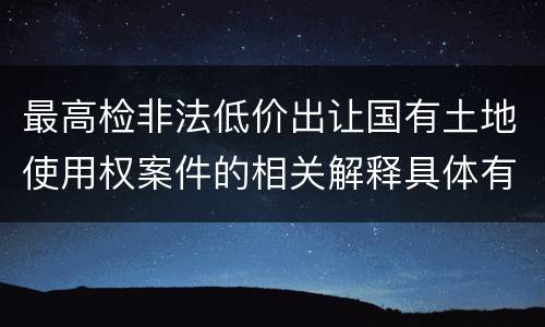 最高检非法低价出让国有土地使用权案件的相关解释具体有哪些重要内容