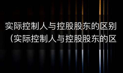 实际控制人与控股股东的区别（实际控制人与控股股东的区别在哪）
