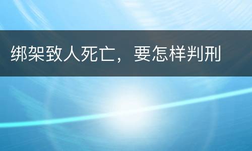 绑架致人死亡，要怎样判刑