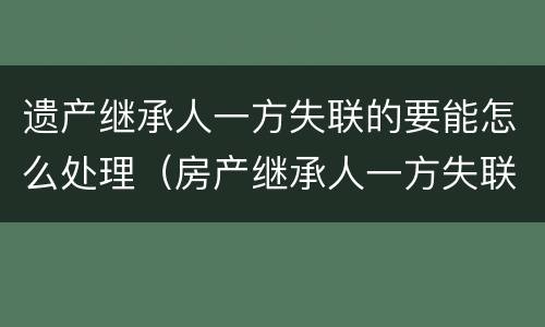 遗产继承人一方失联的要能怎么处理（房产继承人一方失联怎么办）