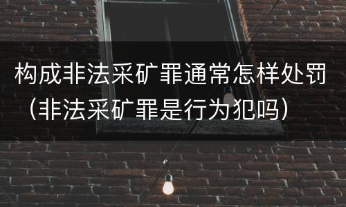 构成非法采矿罪通常怎样处罚（非法采矿罪是行为犯吗）