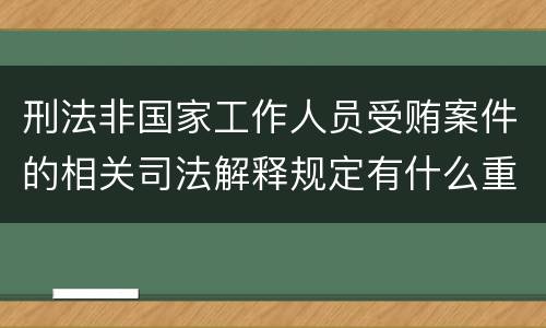 刑法非国家工作人员受贿案件的相关司法解释规定有什么重要内容
