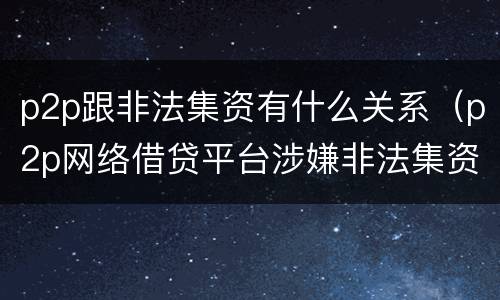 p2p跟非法集资有什么关系（p2p网络借贷平台涉嫌非法集资有哪些特点）
