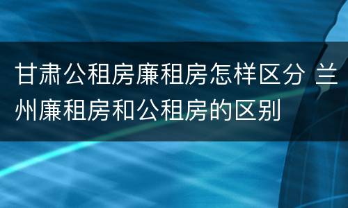 甘肃公租房廉租房怎样区分 兰州廉租房和公租房的区别