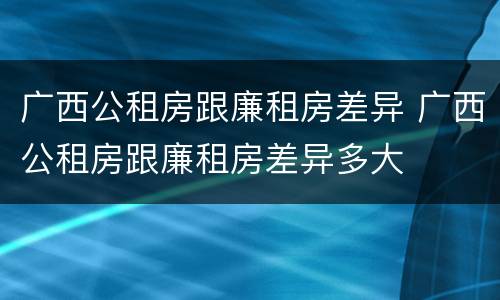 广西公租房跟廉租房差异 广西公租房跟廉租房差异多大
