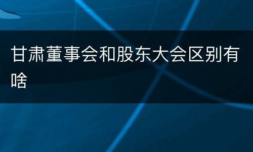 甘肃董事会和股东大会区别有啥