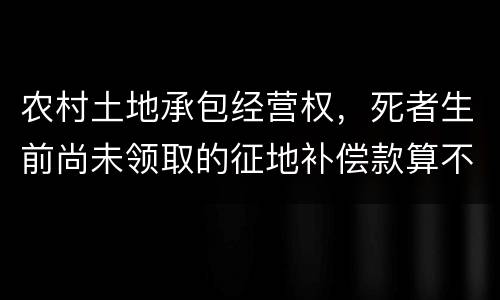 农村土地承包经营权，死者生前尚未领取的征地补偿款算不算遗产