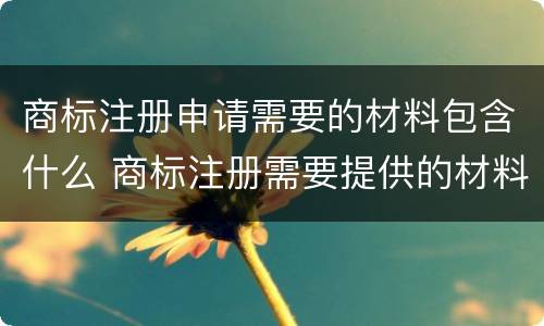 商标注册申请需要的材料包含什么 商标注册需要提供的材料