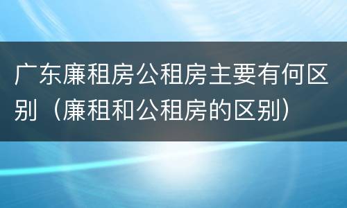 广东廉租房公租房主要有何区别（廉租和公租房的区别）