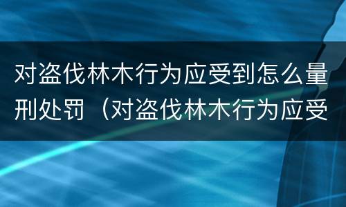 对盗伐林木行为应受到怎么量刑处罚（对盗伐林木行为应受到怎么量刑处罚呢）