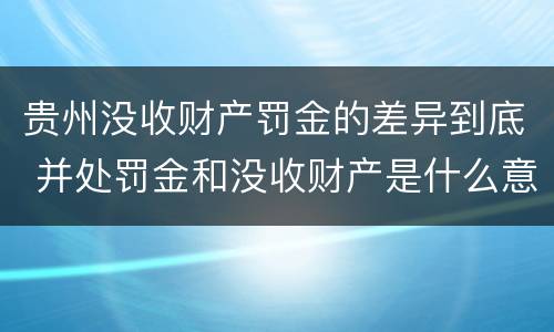 贵州没收财产罚金的差异到底 并处罚金和没收财产是什么意思