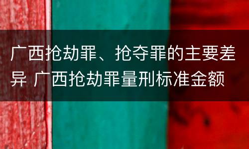 广西抢劫罪、抢夺罪的主要差异 广西抢劫罪量刑标准金额