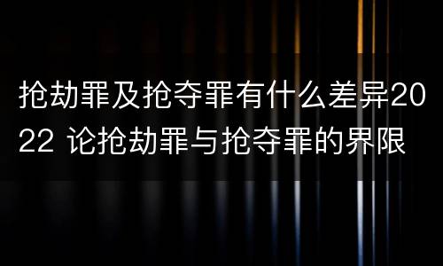 抢劫罪及抢夺罪有什么差异2022 论抢劫罪与抢夺罪的界限