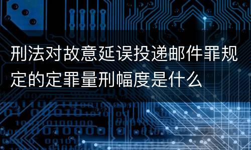 刑法对故意延误投递邮件罪规定的定罪量刑幅度是什么