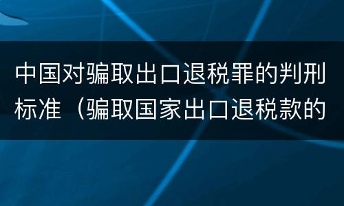 中国对骗取出口退税罪的判刑标准（骗取国家出口退税款的量刑）