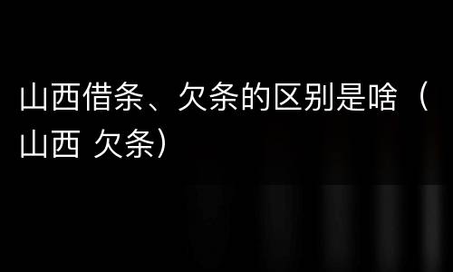 山西借条、欠条的区别是啥（山西 欠条）