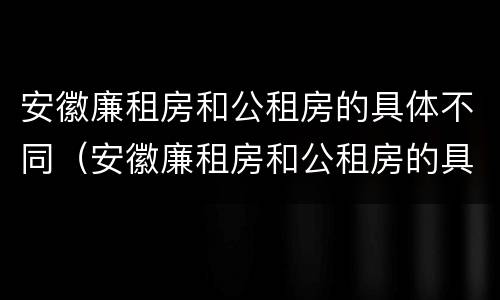 安徽廉租房和公租房的具体不同（安徽廉租房和公租房的具体不同点）