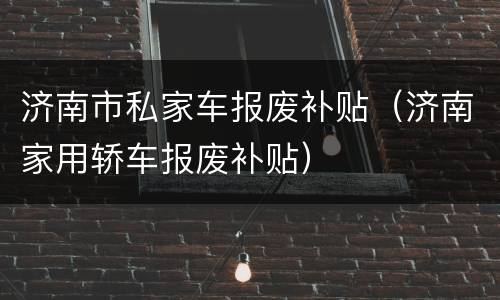 济南市私家车报废补贴（济南家用轿车报废补贴）