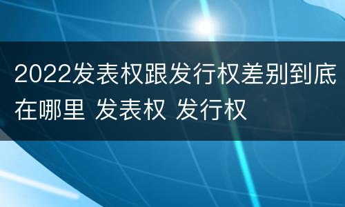 2022发表权跟发行权差别到底在哪里 发表权 发行权