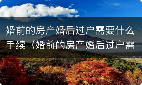 婚前的房产婚后过户需要什么手续（婚前的房产婚后过户需要什么手续和证件）