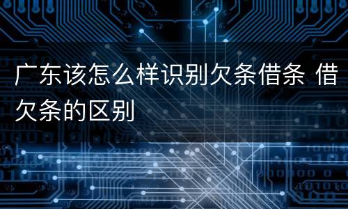 广东该怎么样识别欠条借条 借欠条的区别