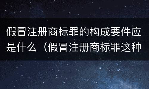 假冒注册商标罪的构成要件应是什么（假冒注册商标罪这种罪重不重）