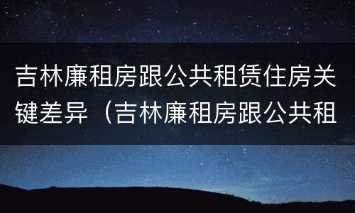 吉林廉租房跟公共租赁住房关键差异（吉林廉租房跟公共租赁住房关键差异）