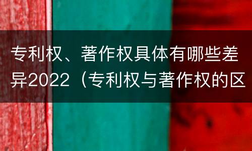 专利权、著作权具体有哪些差异2022（专利权与著作权的区别与联系）