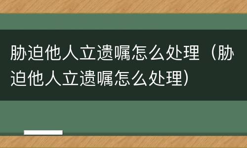 胁迫他人立遗嘱怎么处理（胁迫他人立遗嘱怎么处理）