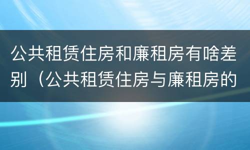 公共租赁住房和廉租房有啥差别（公共租赁住房与廉租房的区别）