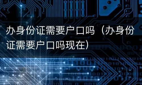 办身份证需要户口吗（办身份证需要户口吗现在）