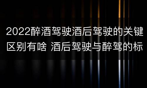 2022醉酒驾驶酒后驾驶的关键区别有啥 酒后驾驶与醉驾的标准