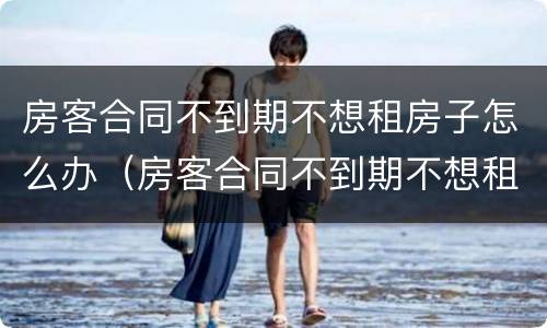 房客合同不到期不想租房子怎么办（房客合同不到期不想租房子怎么办理）
