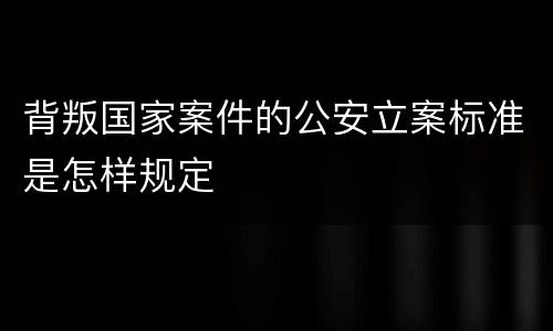 背叛国家案件的公安立案标准是怎样规定