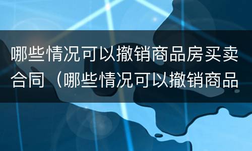 哪些情况可以撤销商品房买卖合同（哪些情况可以撤销商品房买卖合同纠纷）