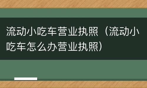 流动小吃车营业执照（流动小吃车怎么办营业执照）