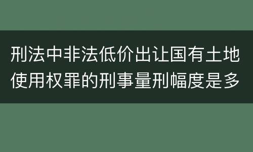 刑法中非法低价出让国有土地使用权罪的刑事量刑幅度是多少