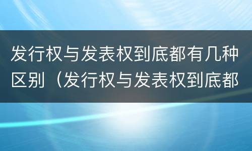 发行权与发表权到底都有几种区别（发行权与发表权到底都有几种区别和联系）