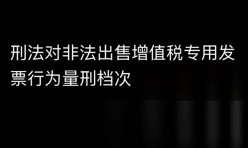 刑法对非法出售增值税专用发票行为量刑档次