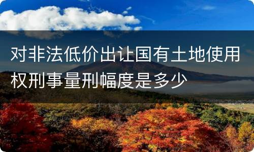 对非法低价出让国有土地使用权刑事量刑幅度是多少