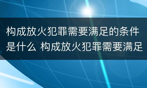 构成放火犯罪需要满足的条件是什么 构成放火犯罪需要满足的条件是什么