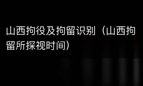 山西拘役及拘留识别（山西拘留所探视时间）
