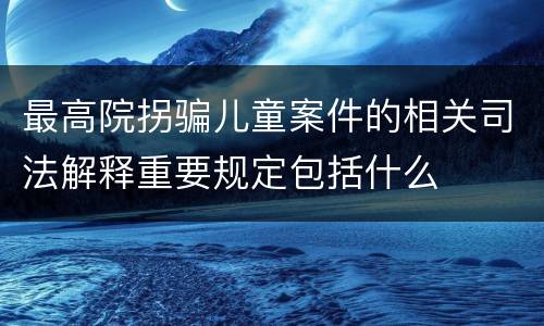 最高院拐骗儿童案件的相关司法解释重要规定包括什么