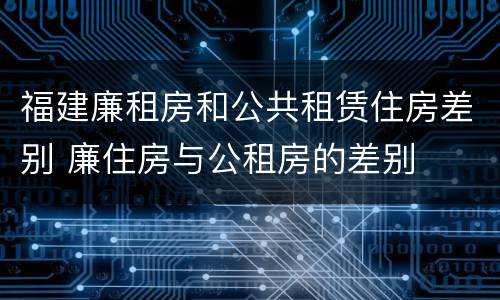 福建廉租房和公共租赁住房差别 廉住房与公租房的差别
